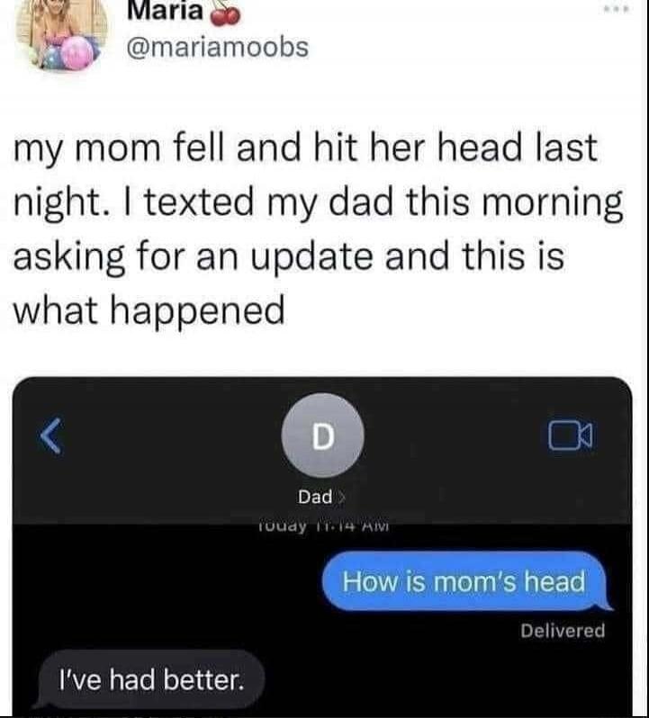 my mom fell and hit her head last night. I texted my dad this morning asking for an update and this is what happened
How is mom's head
I've had better.
