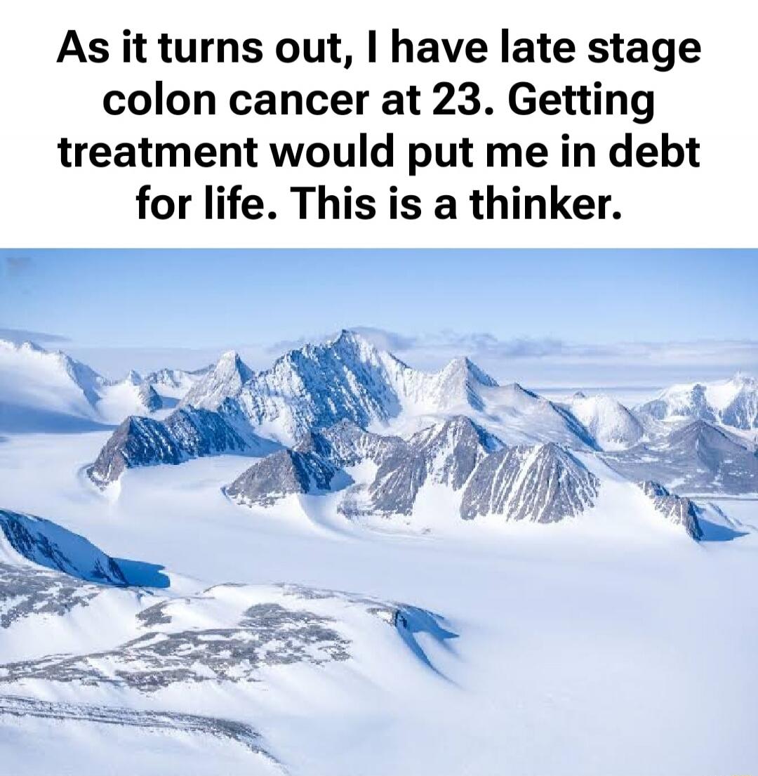 As it turns out, I have late stage colon cancer at 23. Getting treatment would put me in debt for life. This is a thinker.