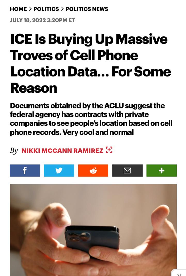 HOME POLITICS POLITICS NEWS JULY 182022 320PM ET ICE Is Buying Up Massive Troves of Cell Phone Location Data For Some Reason Documents obtained by the ACLU suggest the federal agency has contracts with private companies to see peoples location based on cell phone records Very cool and normal By Nk KN EN KN