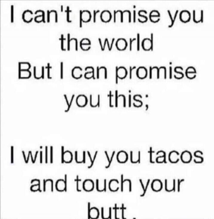 I can't promise you the world But I can promise you this; I will buy you tacos and touch your butt.
