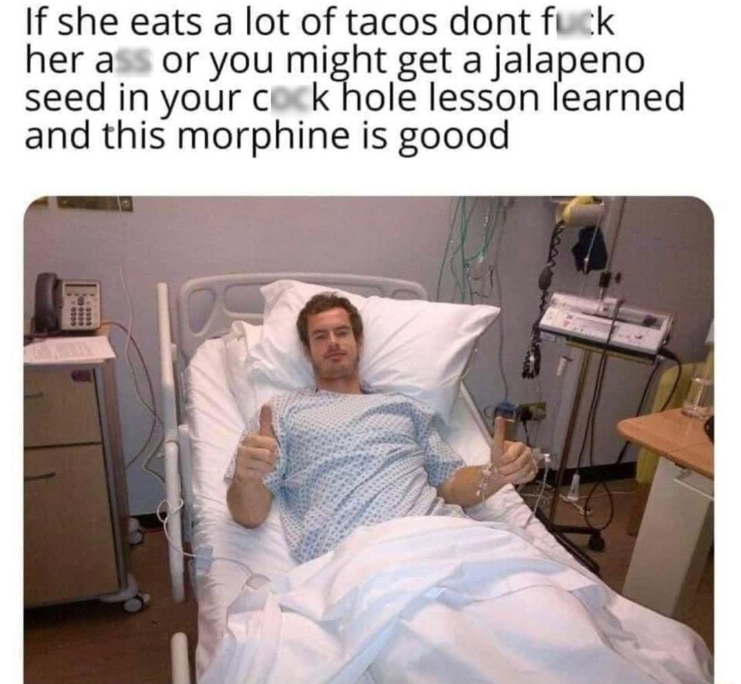 If she eats a lot of tacos dont fuck her ass or you might get a jalapeno seed in your cock hole lesson learned and this morphine is goood