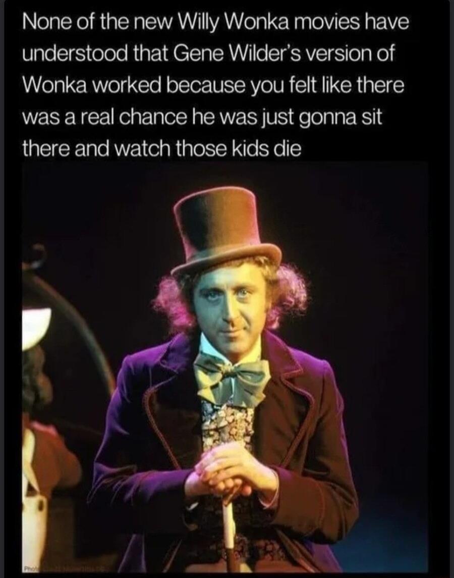 None of the new Willy Wonka movies have understood that Gene Wilders version of Wonka worked because you felt like there was a real chance he was just gonna sit there and watch those kids die