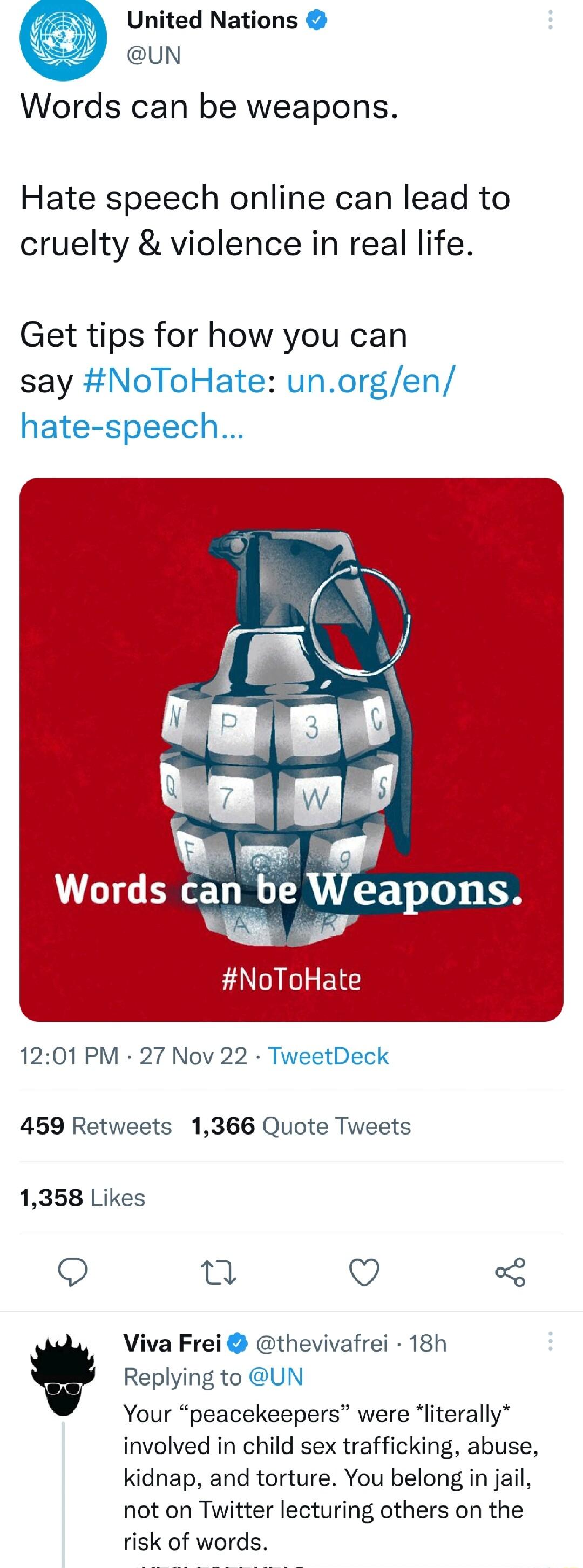 United Nations UN Words can be weapons Hate speech online can lead to cruelty violence in real life Get tips for how you can say NoToHate NoToHate 1201 PM 27 Nov 22 D 459 Retweets 1366 Quote Tweets 1358 Lik 9 a V v Viva Frei thevivafrei 18h Your peacekeepers were literally involved in child sex trafficking abuse kidnap and torture You belong in jail not on Twitter lecturing others on the risk of w