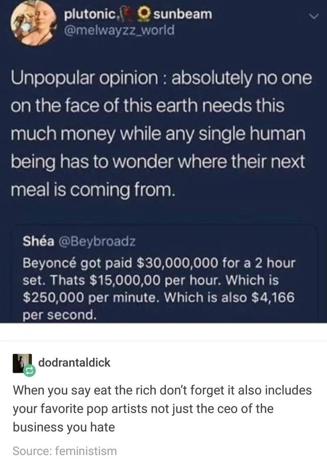 QIEIES wayzz_w plutonic O 3 3 Unpopular opinion absolutely no one on the face of this earth needs this much money while any single human being has to wonder where their next meal is coming from Sha Beybroadz Beyonc got paid 30000000 for a 2 hour Y O I ETE R EoNeTo o Moo o T T ol s Te TV ARG 1Tl o W T 250000 per minute Which is also 4166 per second dodrantaldick When you say eat the rich dont forge