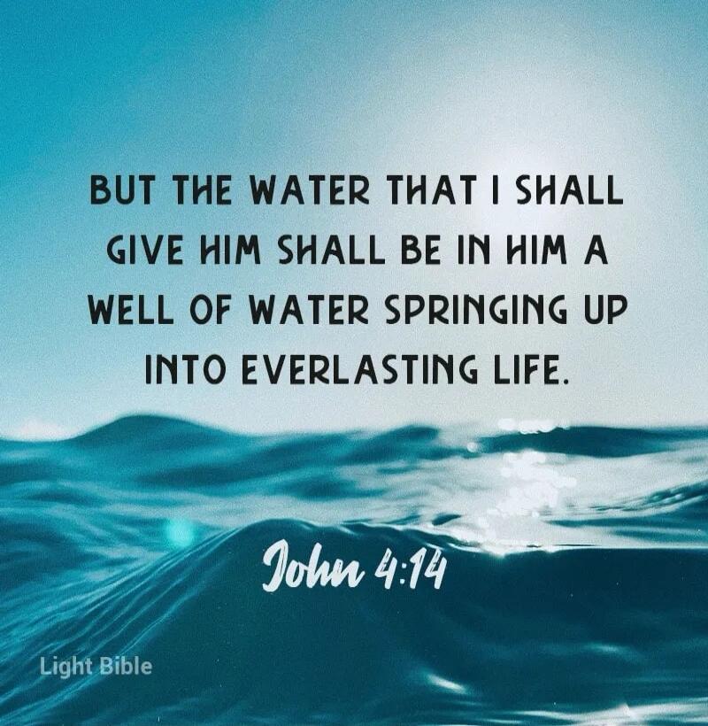 BUT THE WATER THAT I SHALL GIVE HIM SHALL BE IN HIM A WELL OF WATER SPRINGING UP INTO EVERLASTING LIFE. John 4:14