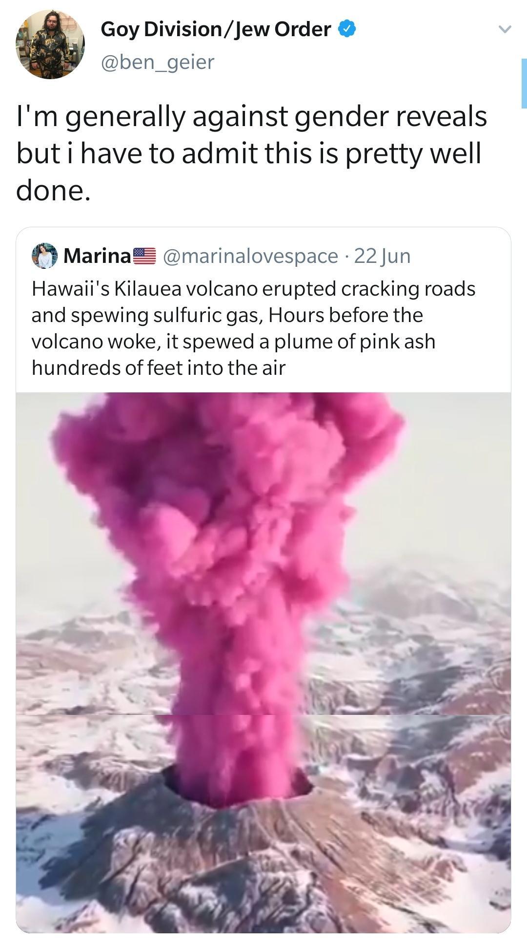 4 Goy DivisionJew Order ben_geier Im generally against gender reveals but i have to admit this is pretty well done o MarinaZ marinalovespace 22 Jun Hawaiis Kilauea volcano erupted cracking roads and spewing sulfuric gas Hours before the volcano woke it spewed a plume of pink ash hundreds of feet into the air