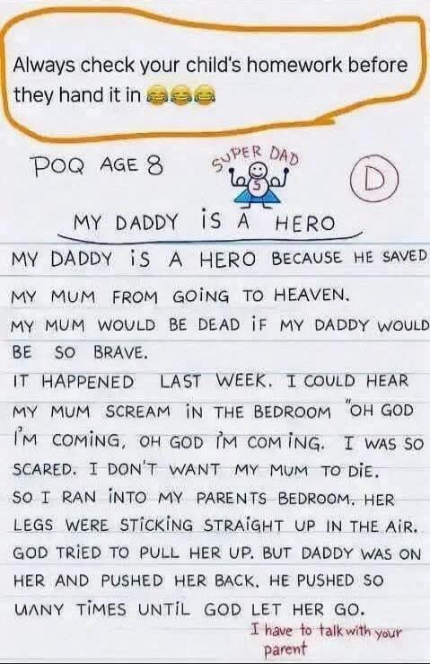 Always check your child's homework before they hand it in 😂😂😂
POQ AGE 8
MY DADDY IS A HERO
MY DADDY IS A HERO BECAUSE HE SAVED MY MUM FROM GOING TO HEAVEN.
MY MUM WOULD BE DEAD IF MY DADDY WOULDN'T BE SO BRAVE.
IT HAPPENED LAST WEEK. I COULD HEAR MY MUM SCREAM IN THE BEDROOM 