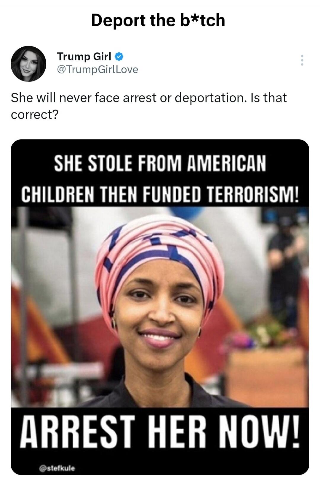 Deport the b*tch Trump Girl @TrumpGirlLove She will never face arrest or deportation. Is that correct? SHE STOLE FROM AMERICAN CHILDREN THEN FUNDED TERRORISM! ARREST HER NOW! @stefkule