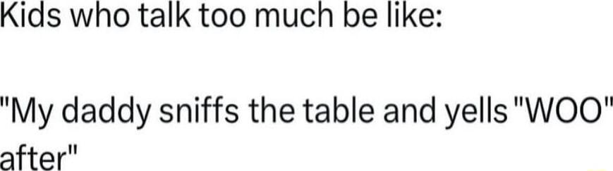 Kids who talk too much be like My daddy sniffs the table and yells WOOQ after