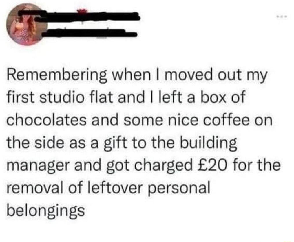 t Remembering when moved out my first studio flat and left a box of chocolates and some nice coffee on the side as a gift to the building manager and got charged 20 for the removal of leftover personal belongings