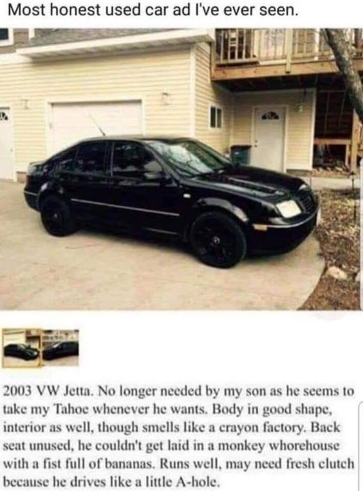 Most honest used car ad Ive ever seen i 2003 VW Jetta No lon take my Tahoe whenever he wants Body in ded by my son as he seems 1o er n o0d shape interior as well though smells like a crayon factory Back scat unused he couldnt get laid in a monkey whorehouse with a fist full of bananas Runs well may need fresh clutch because he drives like a little A ho