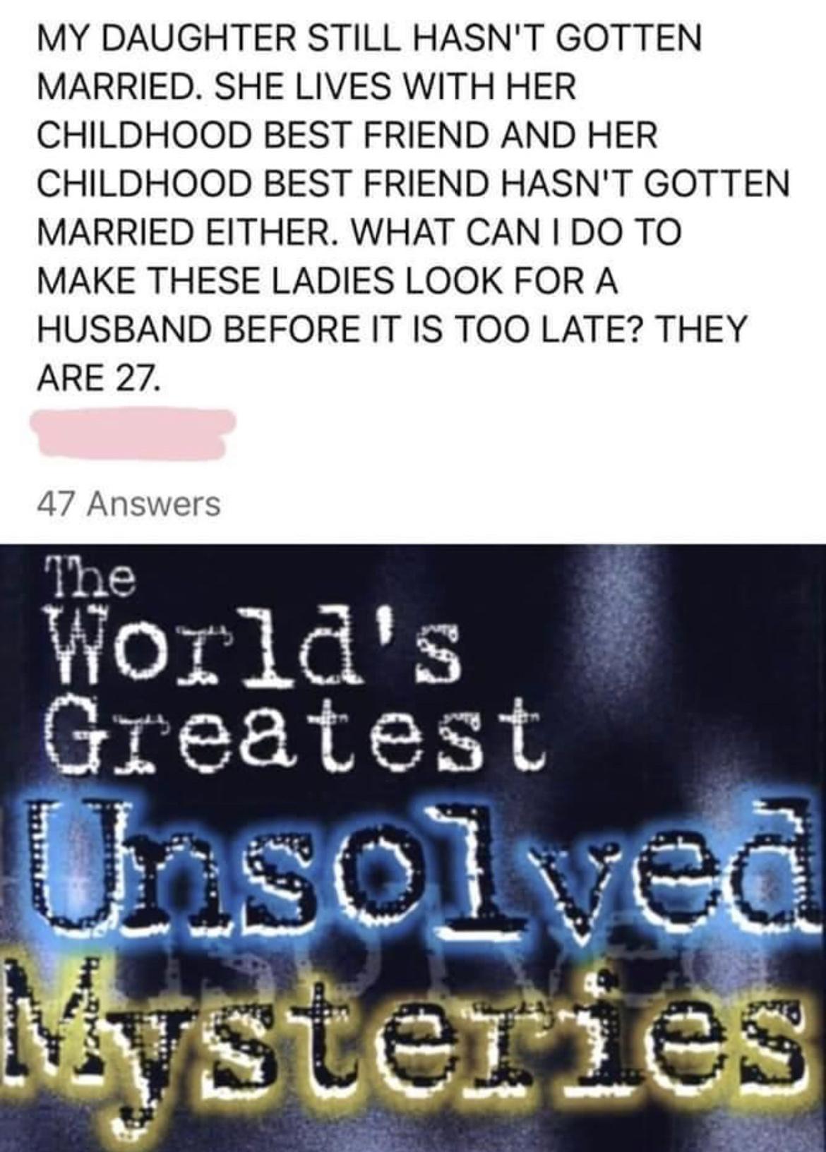 MY DAUGHTER STILL HASNT GOTTEN MARRIED SHE LIVES WITH HER CHILDHOOD BEST FRIEND AND HER CHILDHOOD BEST FRIEND HASNT GOTTEN MARRIED EITHER WHAT CAN I DO TO MAKE THESE LADIES LOOK FOR A HUSBAND BEFORE IT IS TOO LATE THEY ARE 27 47 Answers