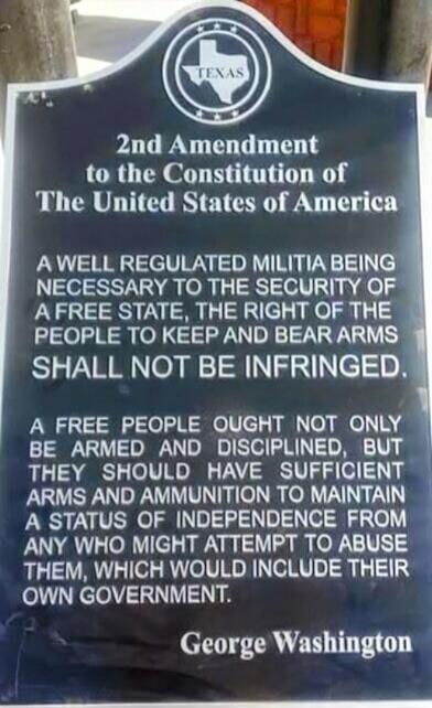 TEXAS 2nd Amendment to the Constitution of The United States of America A WELL REGULATED MILITIA BEING NECESSARY TO THE SECURITY OF A FREE STATE, THE RIGHT OF THE PEOPLE TO KEEP AND BEAR ARMS SHALL NOT BE INFRINGED. A FREE PEOPLE OUGHT NOT ONLY BE ARMED AND DISCIPLINED, BUT THEY SHOULD HAVE SUFFICIENT ARMS AND AMMUNITION TO MAINTAIN A STATUS OF IND