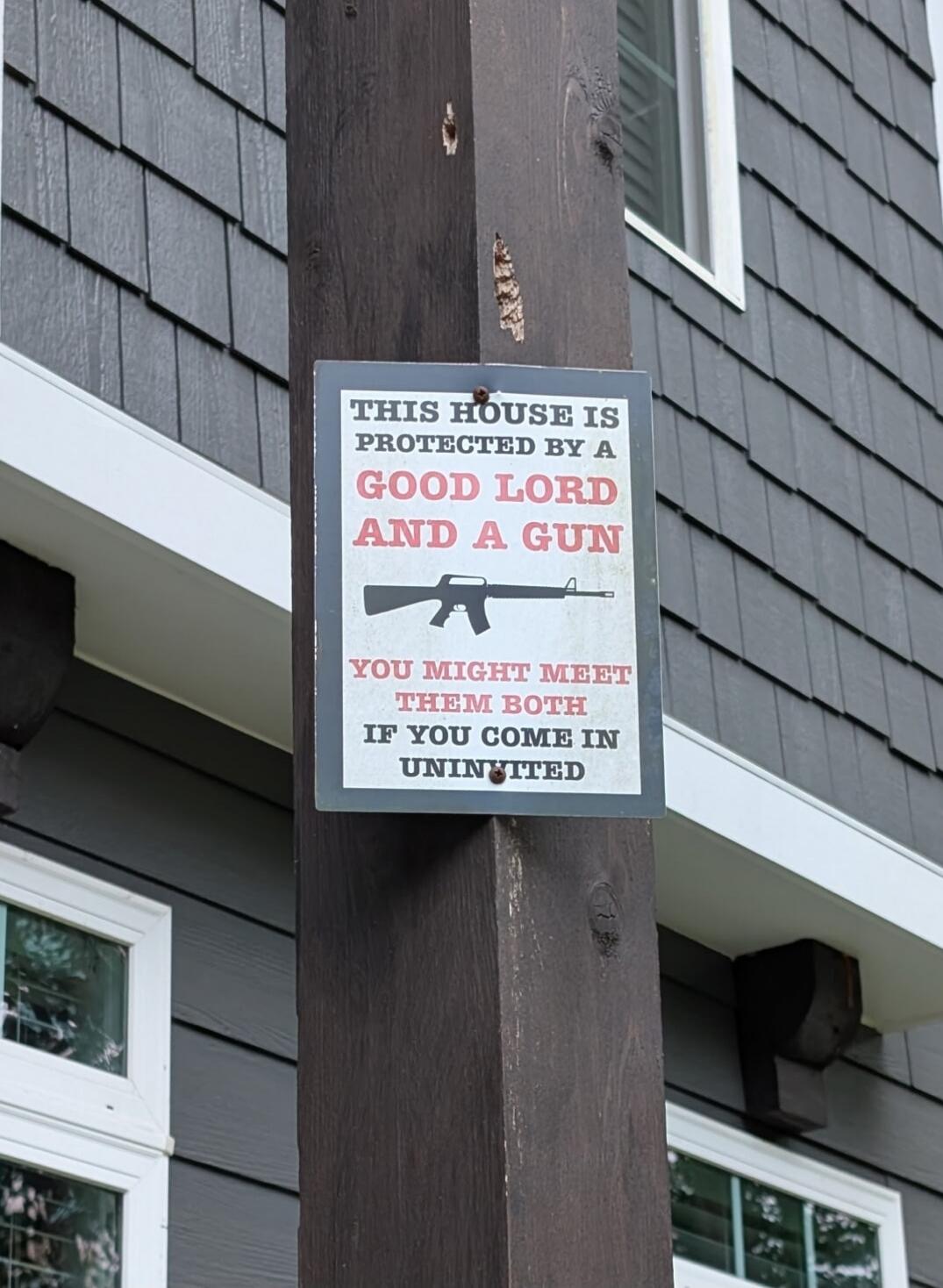 THIS HOUSE IS PROTECTED BY A GOOD LORD AND A GUN
YOU MIGHT MEET THEM BOTH IF YOU COME IN UNINVITED