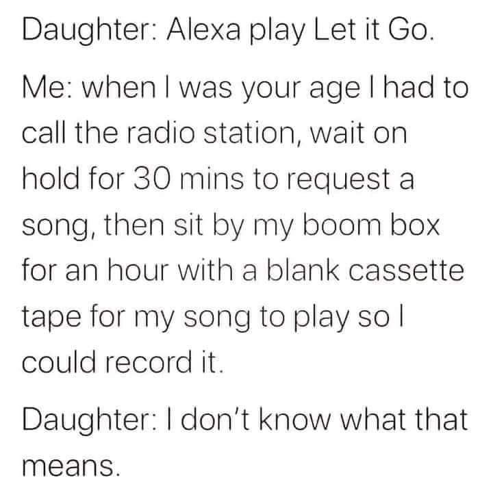 Daughter Alexa play Let it Go Me when was your age had to call the radio station wait on hold for 30 mins to request a song then sit by my boom box for an hour with a blank cassette tape for my song to play so could record it Daughter dont know what that means