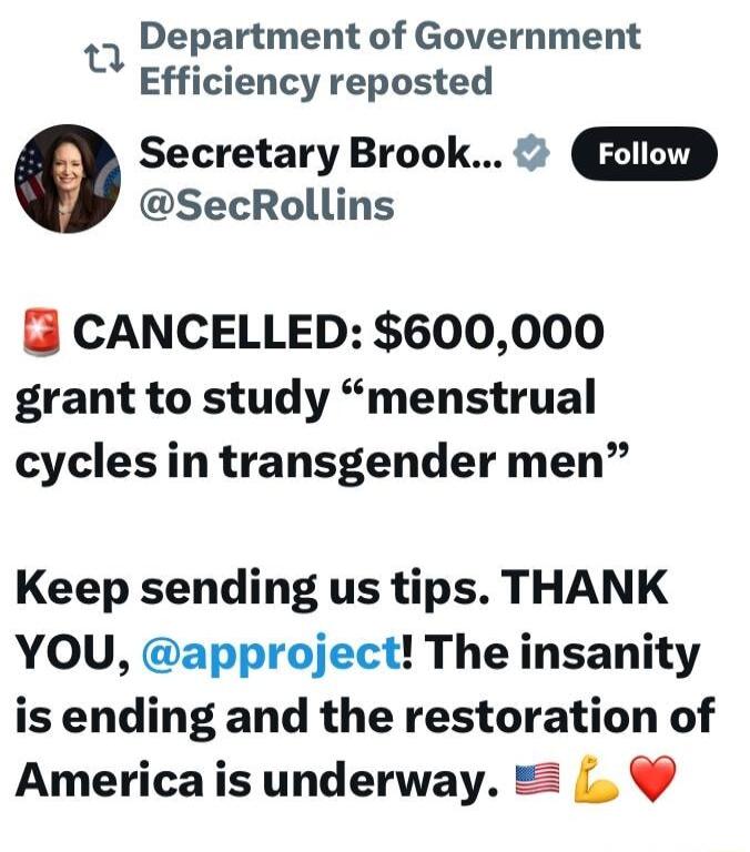 Department of Government Efficiency reposted e Secretary Brook ZIZD SecRollins CANCELLED 600000 grant to study menstrual cyclesin transgender men Keep sending us tips THANK YOU approject The insanity is ending and the restoration of Americais underway