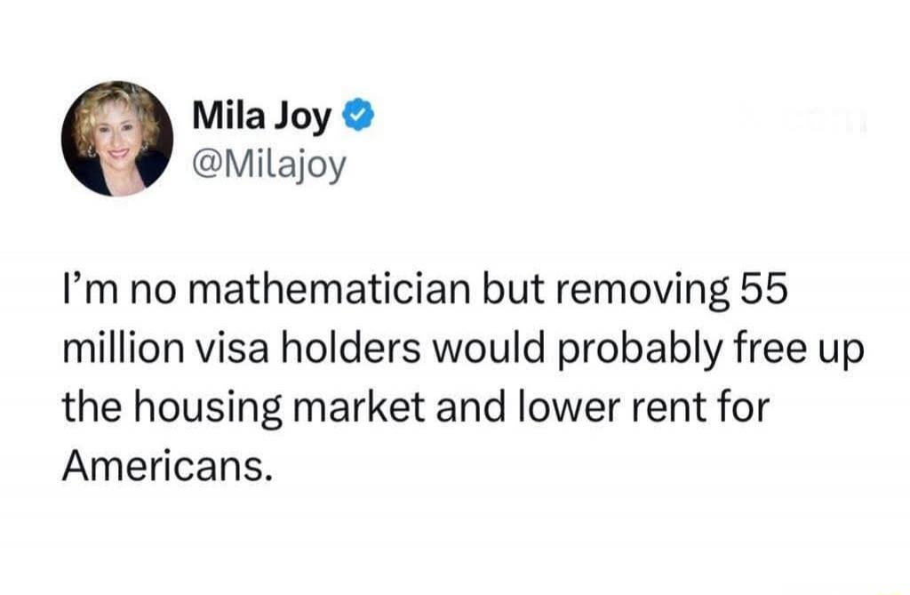 I'm no mathematician but removing 55 million visa holders would probably free up the housing market and lower rent for Americans.