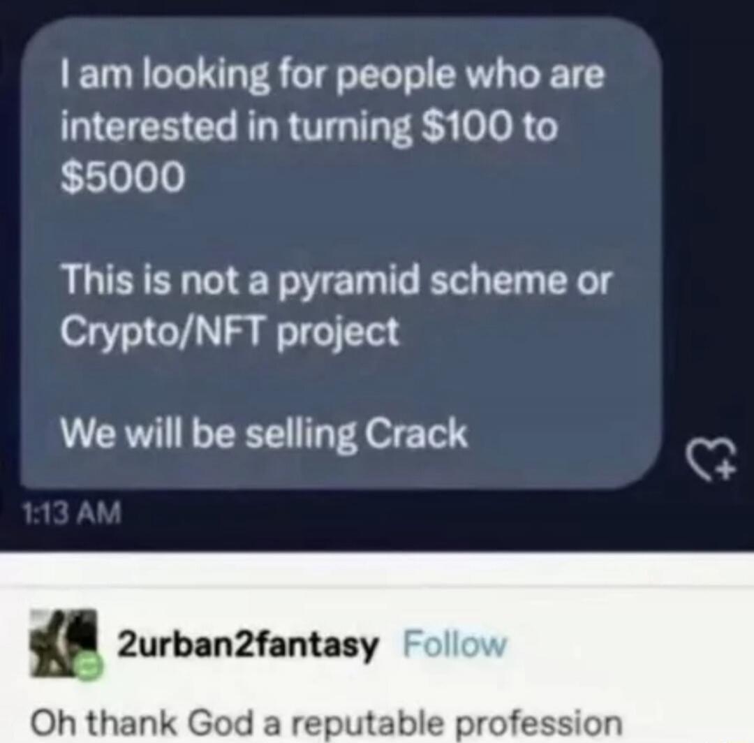 I am looking for people who are interested in turning $100 to $5000. This is not a pyramid scheme or Crypto/NFT project. We will be selling Crack. Oh thank God a reputable profession.