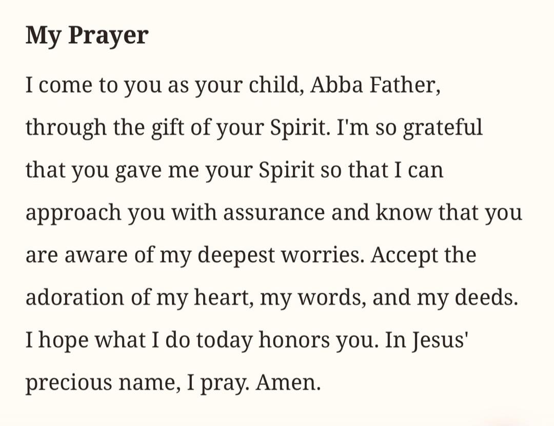My Prayer I come to you as your child, Abba Father, through the gift of your Spirit. I'm so grateful that you gave me your Spirit so that I can approach you with assurance and know that you are aware of my deepest worries. Accept the adoration of my heart, my words, and my deeds. I hope what I do today honors you. In Jesus' precious name, I pray. A