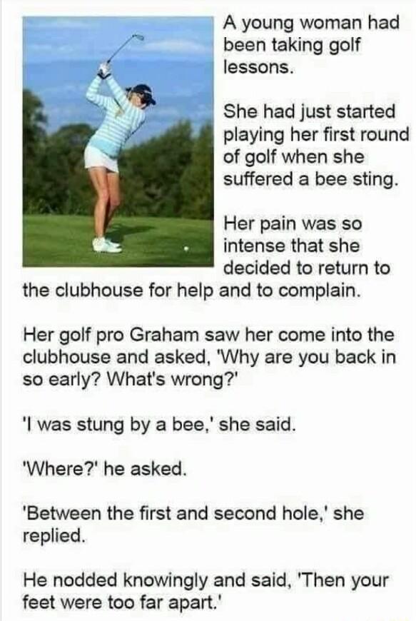 A young woman had been taking golf lessons She had just started playing her first round of golf when she suffered a bee sting Her pain was so intense that she decided to return to the clubhouse for help and to complain Her golf pro Graham saw her come into the clubhouse and asked Why are you back in so early Whats wrong was stung by a bee she said Where he asked Between the first and second hole s