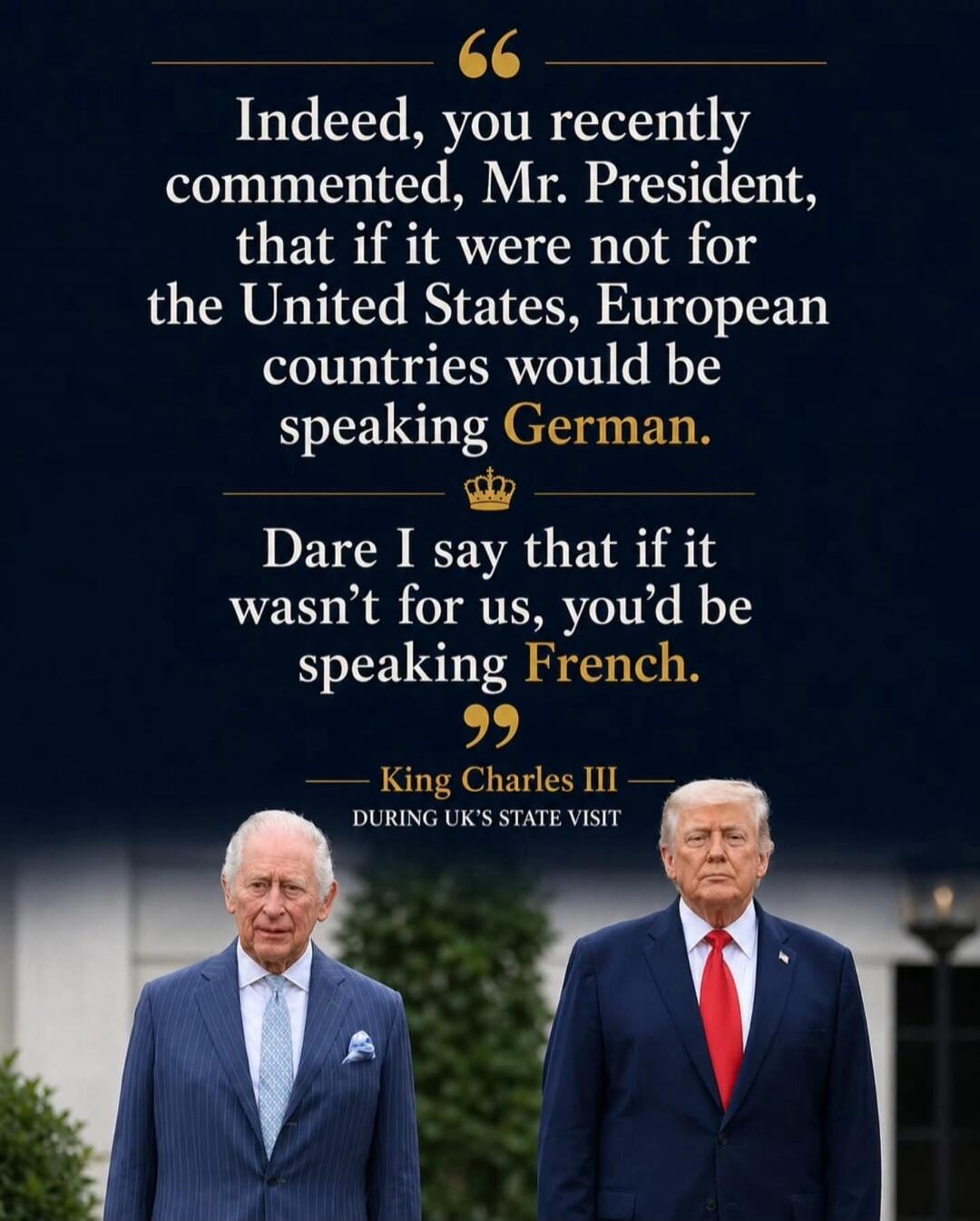 Indeed, you recently commented, Mr. President, that if it were not for the United States, European countries would be speaking German. Dare I say that if it wasn't for us, you'd be speaking French. King Charles III DURING UK'S STATE VISIT