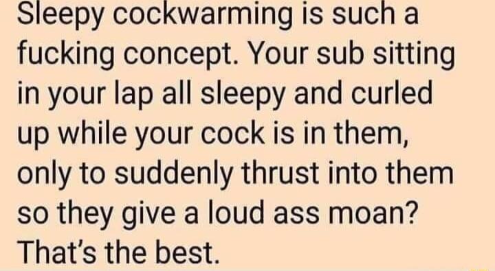 Sleepy cockwarming is such a fucking concept Your sub sitting in your lap all sleepy and curled up while your cock is in them only to suddenly thrust into them so they give a loud ass moan Thats the best