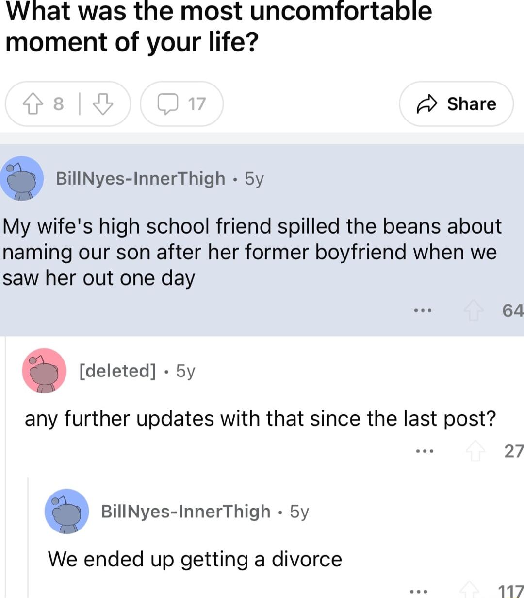 What was the most uncomfortable moment of your life Share BillNyes InnerThigh 5y My wifes high school friend spilled the beans about naming our son after her former boyfriend when we saw her out one day deleted 5y any further updates with that since the last post 27 BillNyes InnerThigh 5y We ended up getting a divorce 64 117