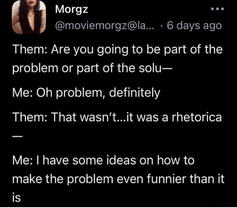 Morgz moviemorgzla 6 days ago Them Are you going to be part of the problem or part of the solu Me Oh problem definitely Them That wasntit was a rhetorica VNG EVERe TN R e FEEY oy N Tel A o UELCRGEYeIge IS RV RV ISR G E s N1 is