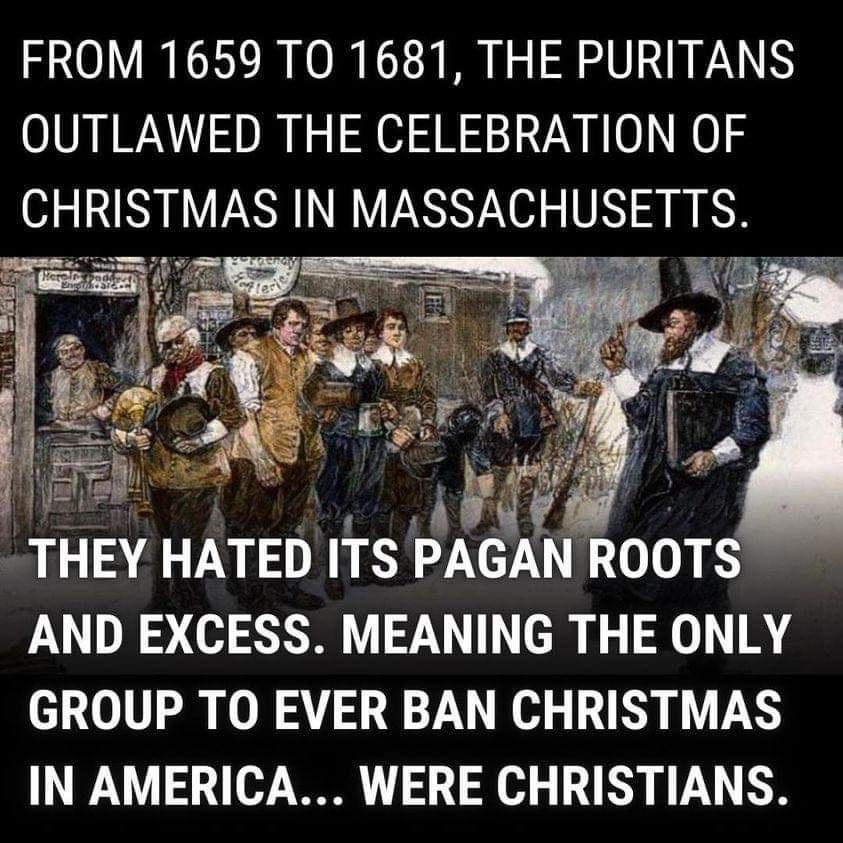 FROM 1659 TO 1681 THE PURITANS OUTLAWED THE CELEBRATION OF CHRISTMAS IN MASSACHUSETTS THEY HATED ITS PAGAVN ROOTS AND EXCESS MEANING THE ONLY GROUP TO EVER BAN CHRISTMAS IN AMERICA WERE CHRISTIANS