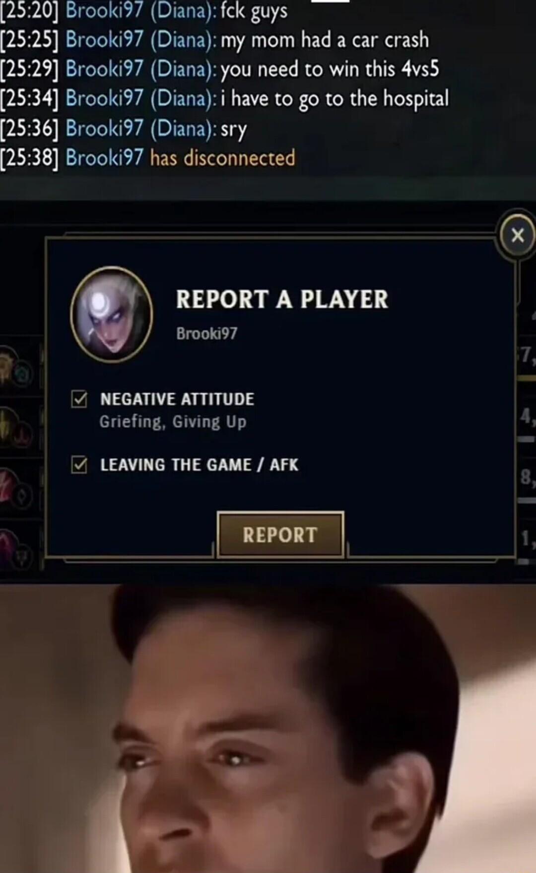 2520 Brooki37 Diana fck guys 2525 Brooki97 Diana my mom had a car crash 2529 Brooki97 Diana you need to win this 4vs5 2534 Brooki97 Dianai have to go to the hospital 2536 Brooki97 Diana sry 2538 Brooki97 has disconnected REPORT A PLAYER Brooki97 1 NEGATIVE ATTITUDE Griefing Giving Up LEAVING THE GAME AFK L1y