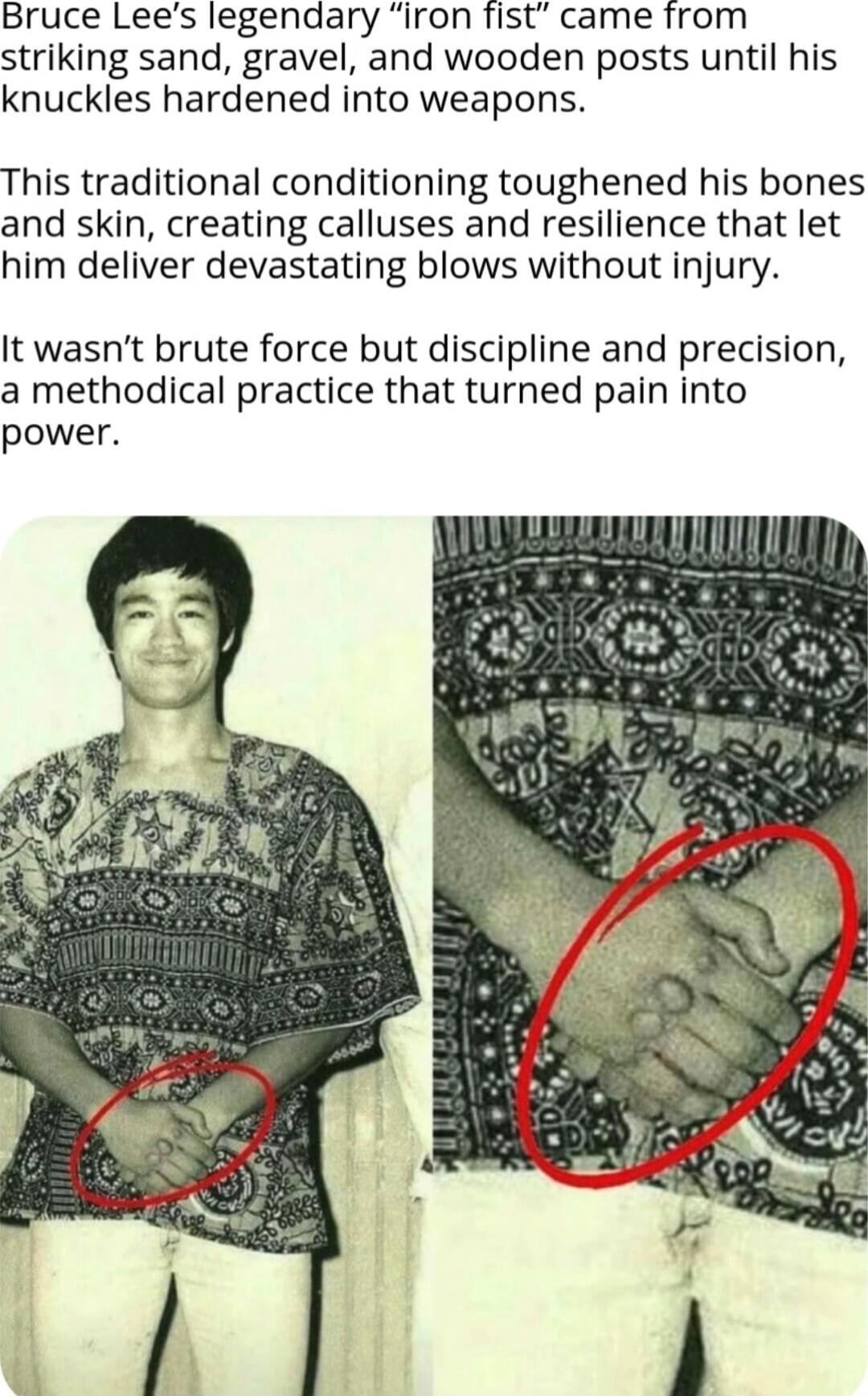 Bruce Lee's legendary “iron fist” came from striking sand, gravel, and wooden posts until his knuckles hardened into weapons.

This traditional conditioning toughened his bones and skin, creating calluses and resilience that let him deliver devastating blows without injury.

It wasn't brute force but discipline and precision, a methodical practice 