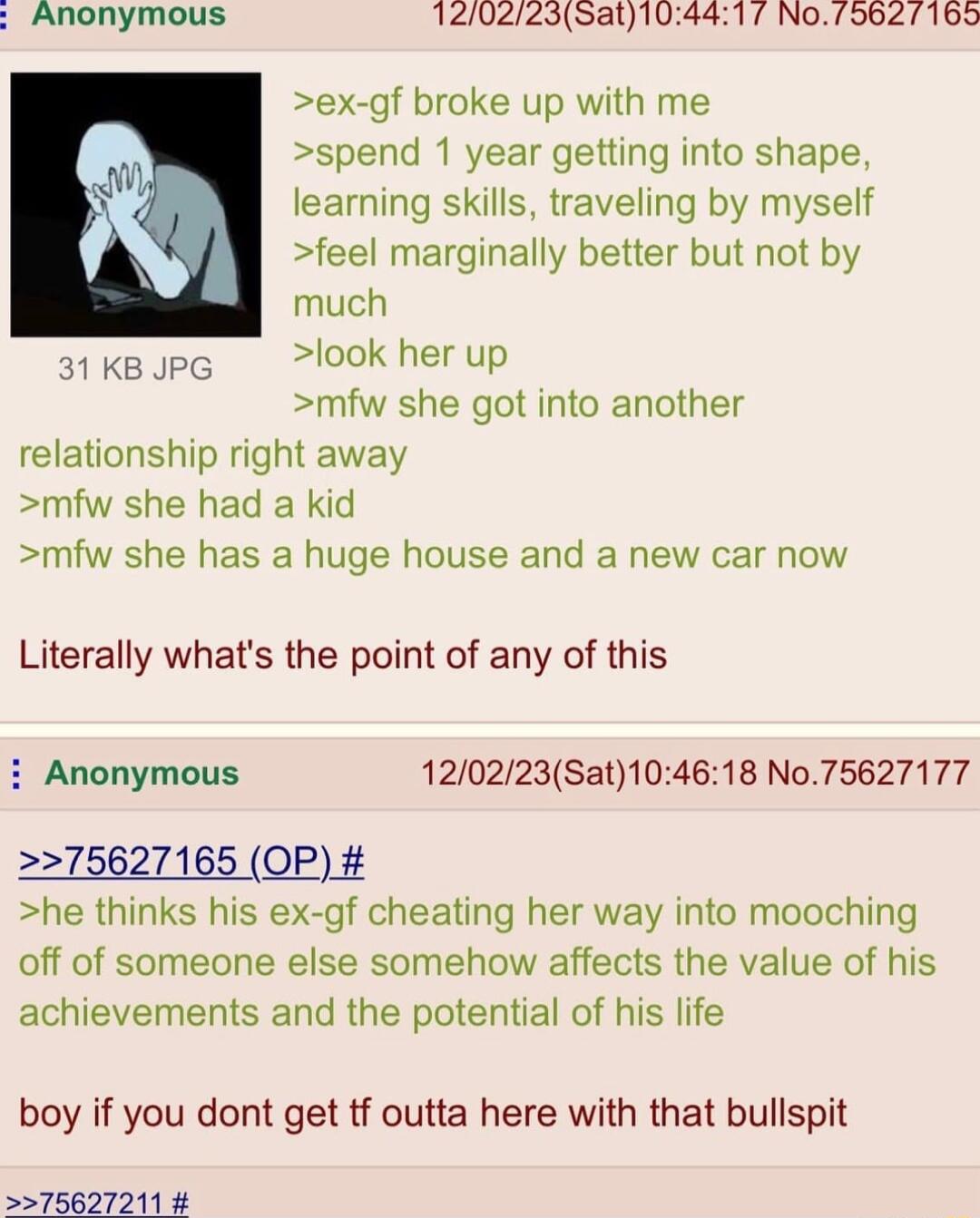Anonymous 1202235at104417 No79627169 ex gf broke up with me n spend 1 year getting into shape W learning skills traveling by myself K feel marginally better but not by i much atksJpg ook herup mfw she got into another relationship right away mfw she had a kid mfw she has a huge house and a new car now Literally whats the point of any of this i Anonymous 120223Sat104618 No75627177 75627165 OP he th