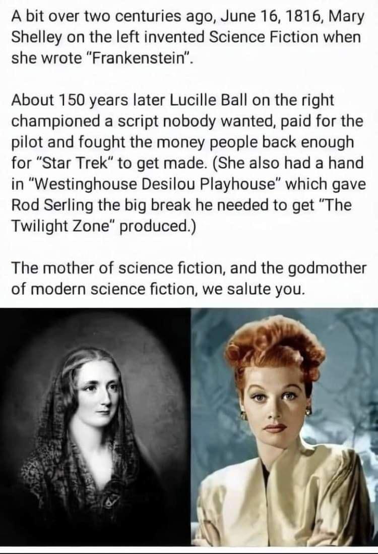 A bit over two centuries ago June 16 1816 Mary Shelley on the left invented Science Fiction when she wrote Frankenstein About 150 years later Lucille Ball on the right championed a script nobody wanted paid for the pilot and fought the money people back enough for Star Trek to get made She also had a hand in Westinghouse Desilou Playhouse which gave Rod Serling the big break he needed to get The T