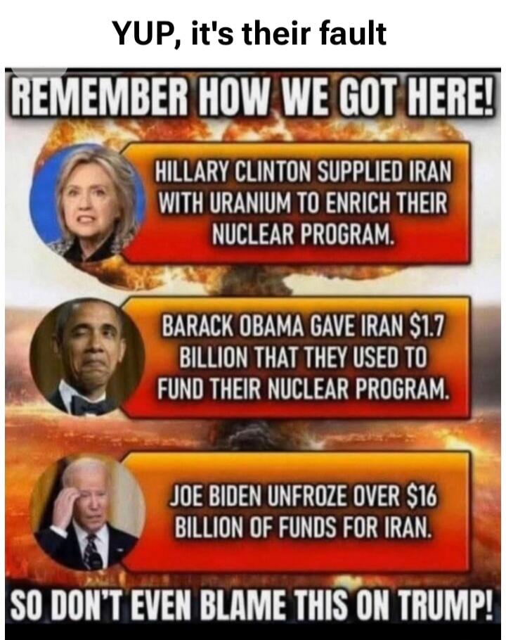 YUP, it's their fault REMEMBER HOW WE GOT HERE! HILLARY CLINTON SUPPLIED IRAN WITH URANIUM TO ENRICH THEIR NUCLEAR PROGRAM. BARACK OBAMA GAVE IRAN $1.7 BILLION THAT THEY USED TO FUND THEIR NUCLEAR PROGRAM. JOE BIDEN UNFROZE OVER $16 BILLION OF FUNDS FOR IRAN. SO DON'T EVEN BLAME THIS ON TRUMP!