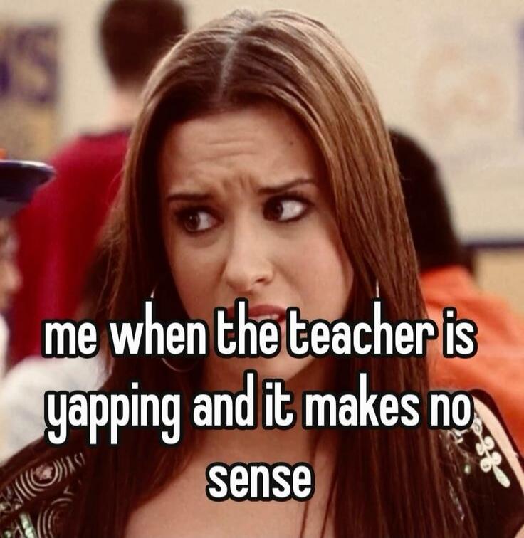 me when the teacher is yapping and it makes no sense