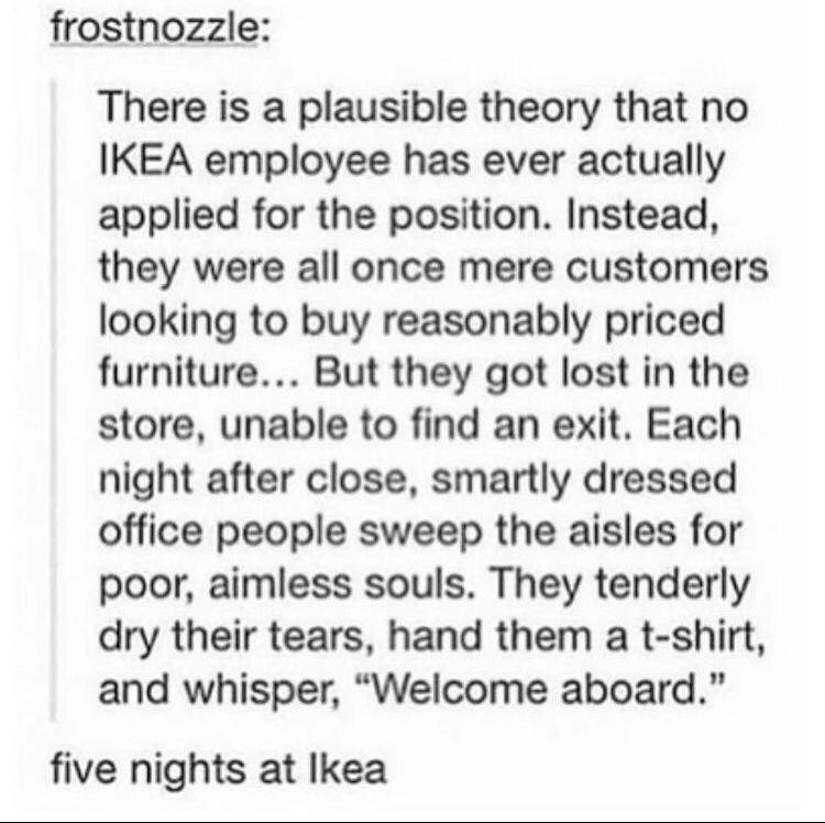 frostnozzle There is a plausible theory that no IKEA employee has ever actually applied for the position Instead they were all once mere customers looking to buy reasonably priced furniture But they got lost in the store unable to find an exit Each night after close smartly dressed office people sweep the aisles for poor aimless souls They tenderly dry their tears hand them a t shirt and whisper W