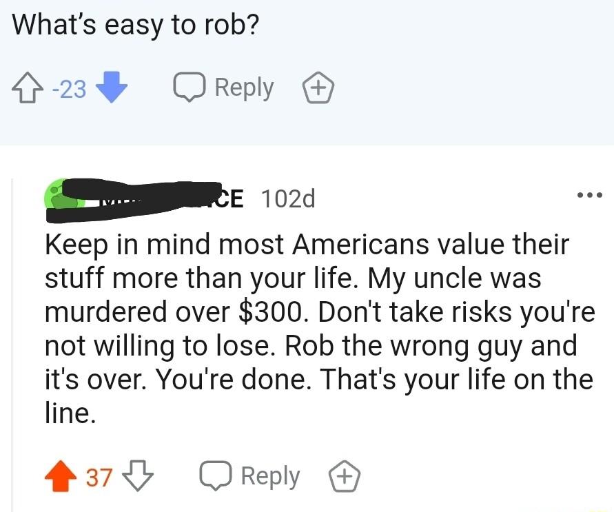 Whats easy to rob 4239 Orepy e 102 Keep in mind most Americans value their stuff more than your life My uncle was murdered over 300 Dont take risks youre not willing to lose Rob the wrong guy and its over Youre done Thats your life on the line 2375 Oreply