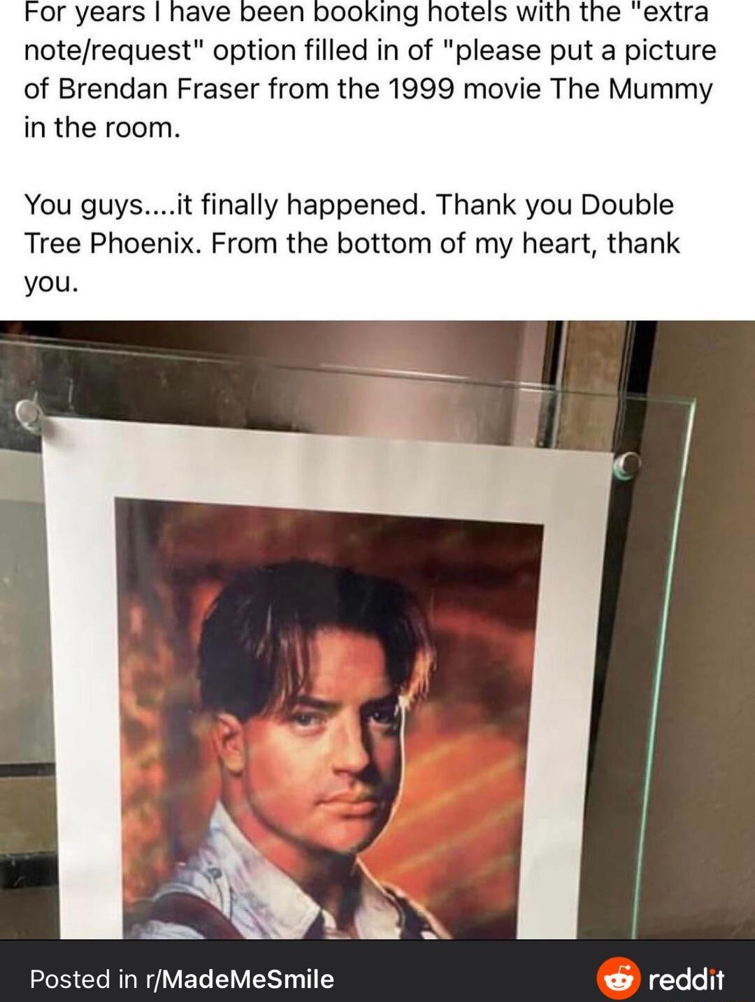 notefrequest option filled in of please put a picture of Brendan Fraser from the 1999 movie The Mummy in the room You guysit finally happened Thank you Double Tree Phoenix From the bottom of my heart thank you Posted in MadeMeSmile reddit
