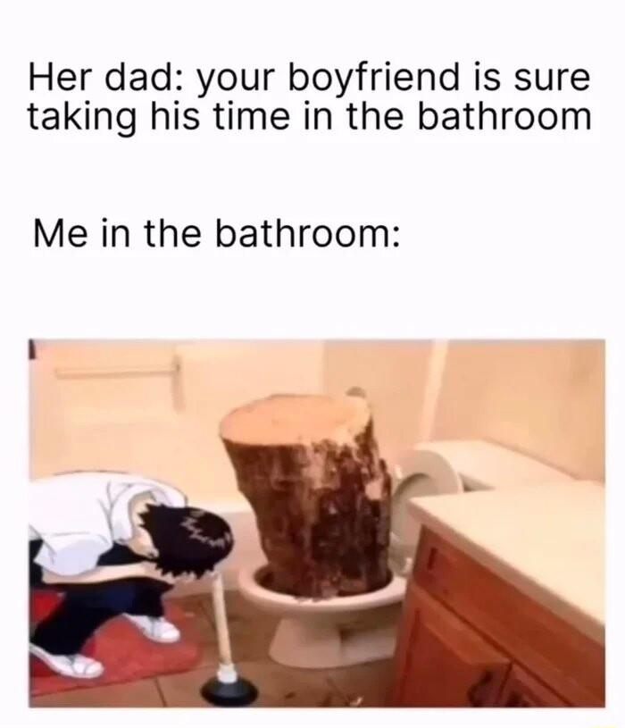 Her dad your boyfriend is sure taking his time in the bathroom Me in the bathroom