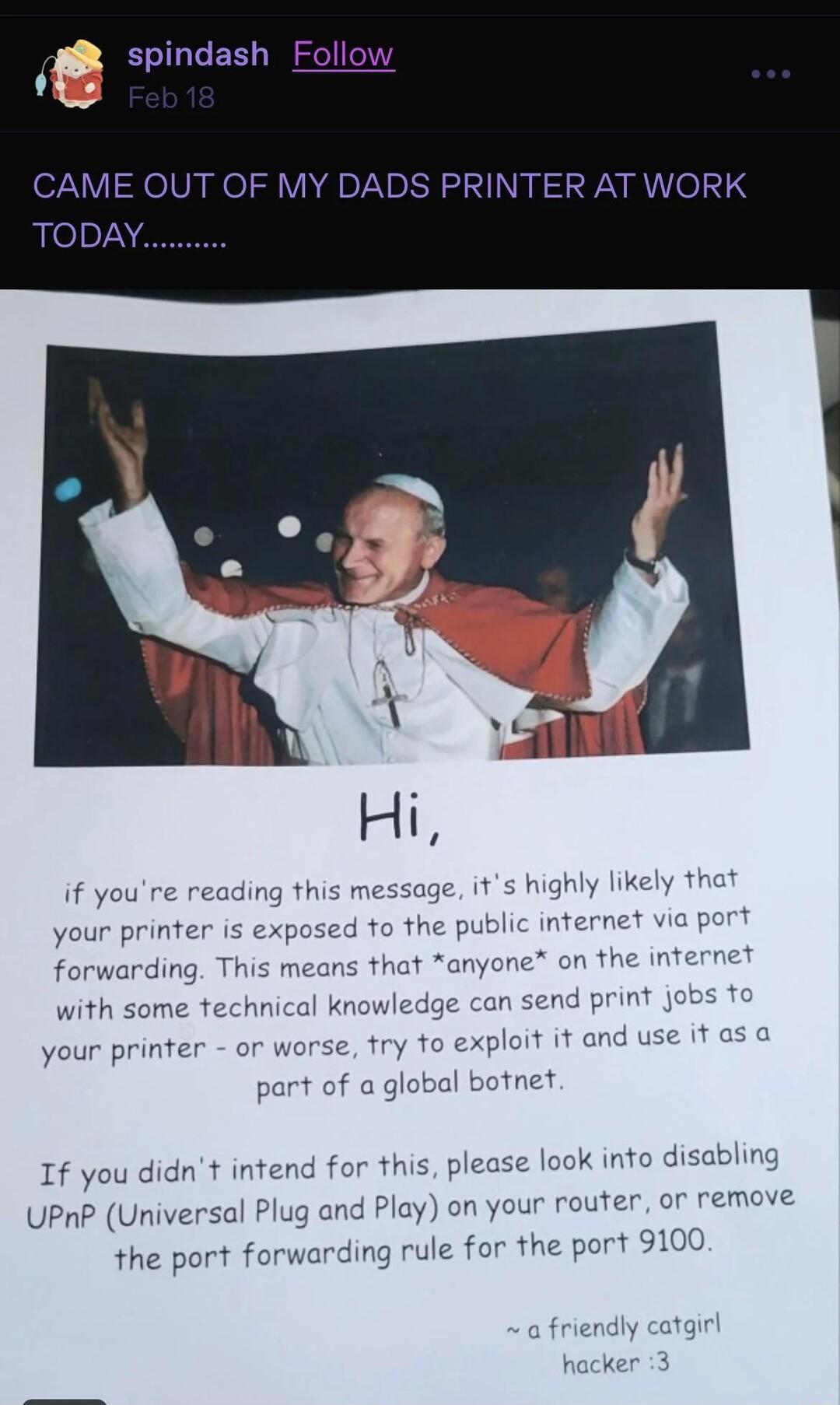 spindash Follo S PRINTER AT if youre read age it he p your printer is fo that anyone on th n send print with some exploit it and u your pr al botnet e look into disabling If you didnt intend for this plea lay on your router or remove UPnP Universal P the port forwarding rule for the port 9