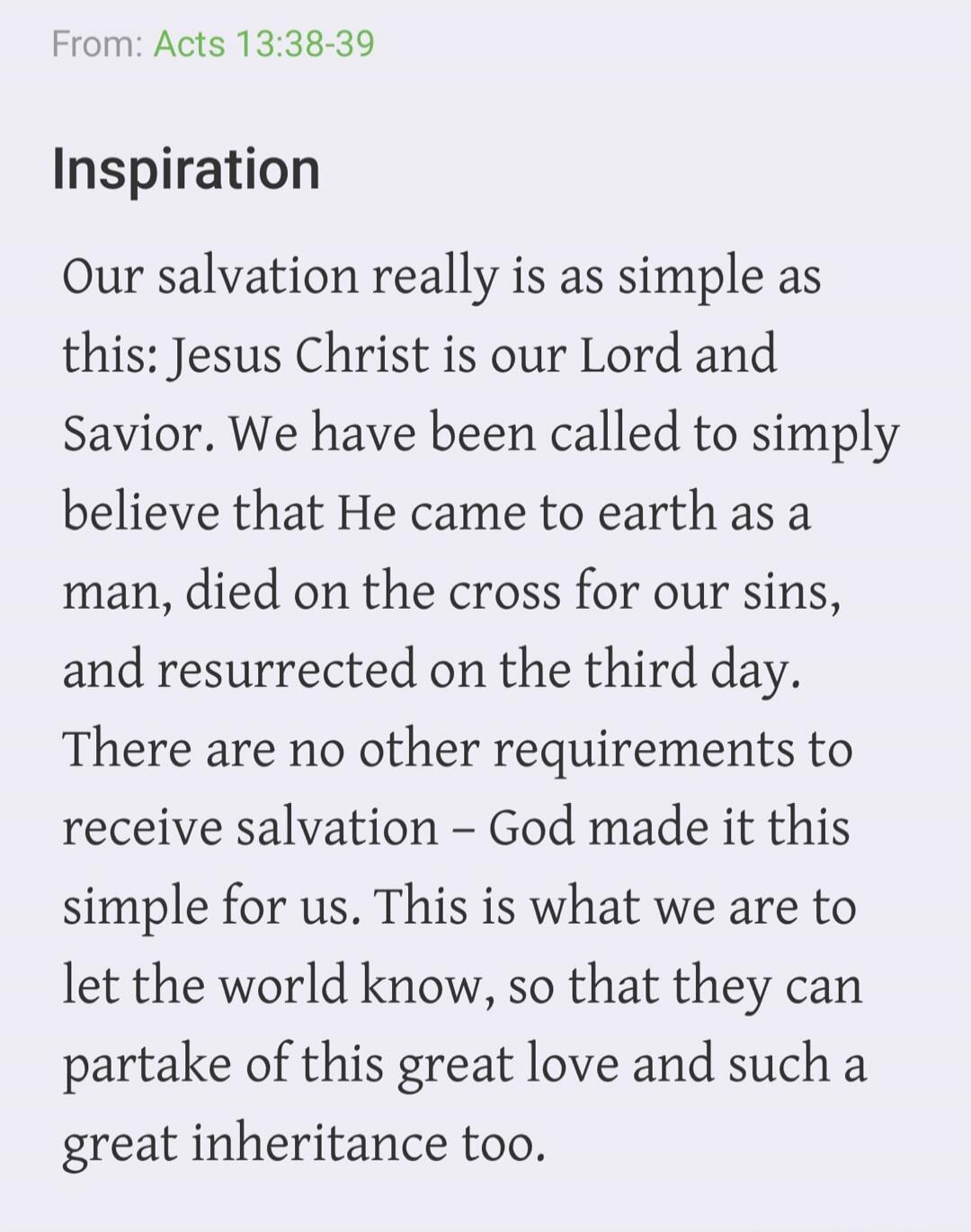From: Acts 13:38-39 Inspiration Our salvation really is as simple as this: Jesus Christ is our Lord and Savior. We have been called to simply believe that He came to earth as a man, died on the cross for our sins, and resurrected on the third day. There are no other requirements to receive salvation - God made it this simple for us. This is what we