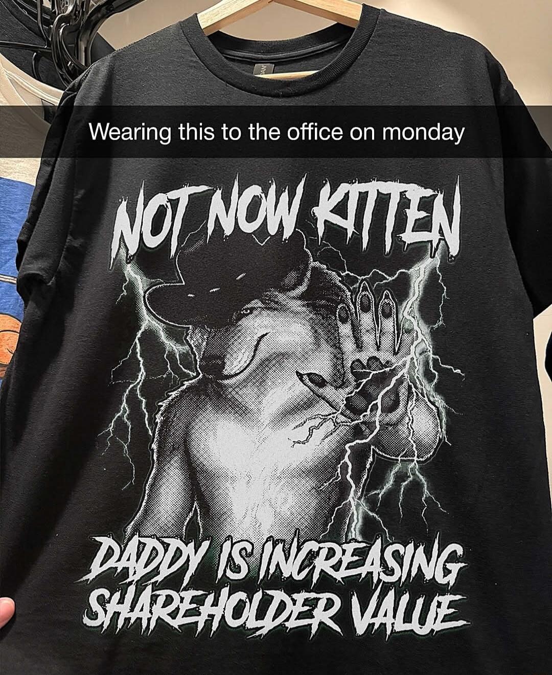 Wearing this to the office on monday
NOT NOW KITTEN
DADDY IS INCREASING SHAREHOLDER VALUE