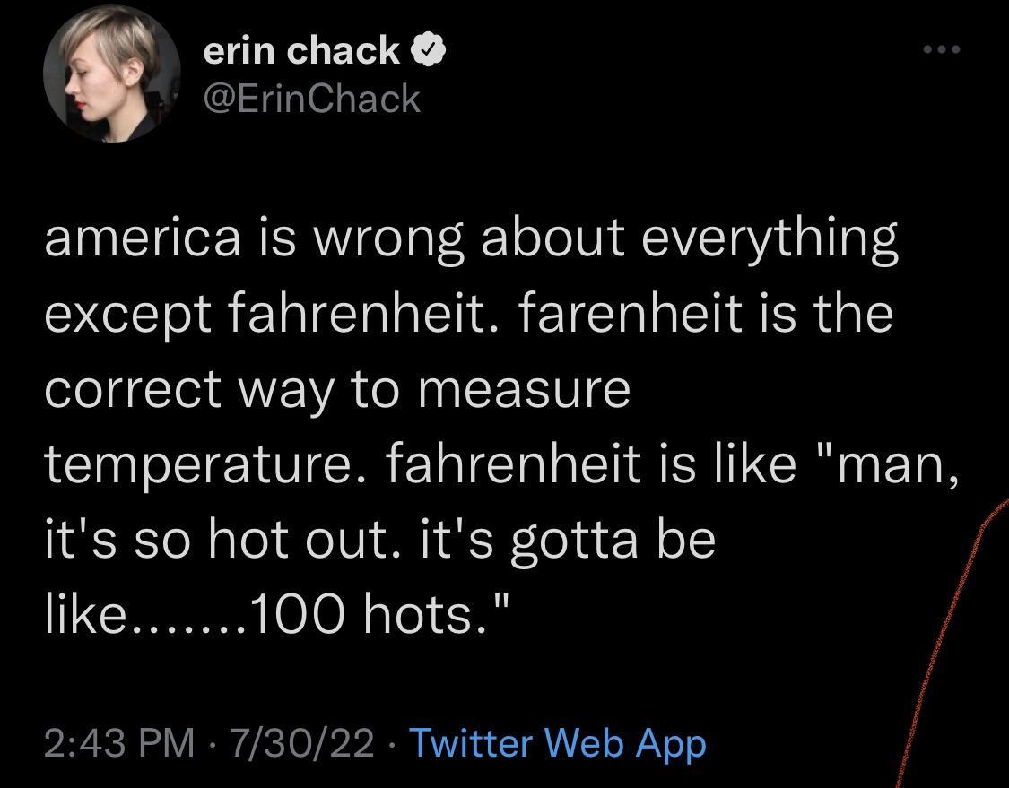 erin chack ErinChack america is wrong about everything except fahrenheit farenheit is the correct way to measure temperature fahrenheit is like man its so hot out its gotta be CI 100 hots 243 PM 73022 Twiitter Web App