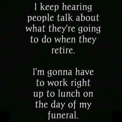 keep hearing people talk about what theyre going to do when they retire Im gonna have to work right up to lunch on the day of my funeral