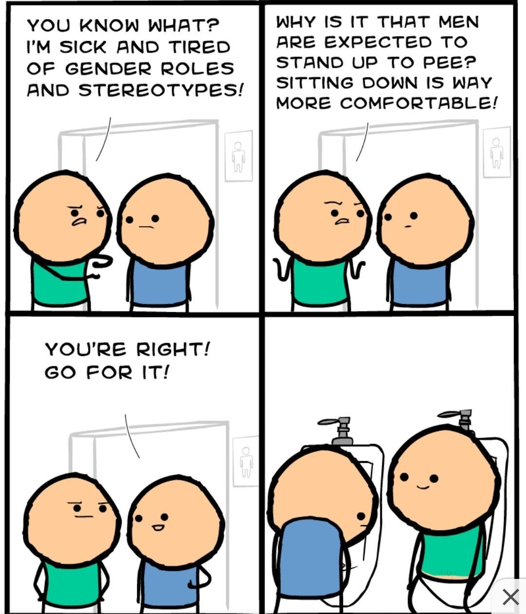 YOU KNOW WHAT IM SICK AND TIRED OF GENDER ROLES AND STEREOTYPES YOURE RIGHT GO FOR IT WHY IS IT THAT MEN ARE EXPECTED TO STAND UP TO PEE SITTING DOWN IS WAY MORE COMFORTABLE
