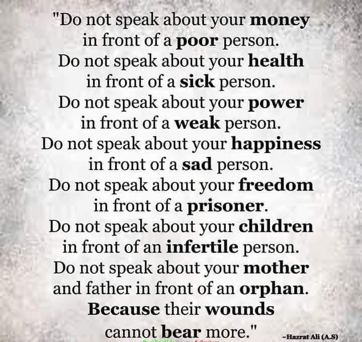 Do not speak about your money in front of a poor person Do not speak about your health in front of a sick person Do not speak about your power in front of a weak person Do not speak about your happiness in front of a sad person Do not speak about your freedom in front of a prisoner Do not speak about your children in front of an infertile person Do not speak about your mother and father in front o