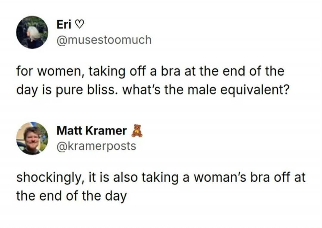 for women, taking off a bra at the end of the day is pure bliss. what’s the male equivalent?
shockingly, it is also taking a woman’s bra off at the end of the day