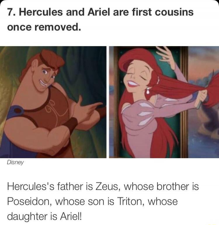 7. Hercules and Ariel are first cousins once removed. Disney Hercules's father is Zeus, whose brother is Poseidon, whose son is Triton, whose daughter is Ariel!