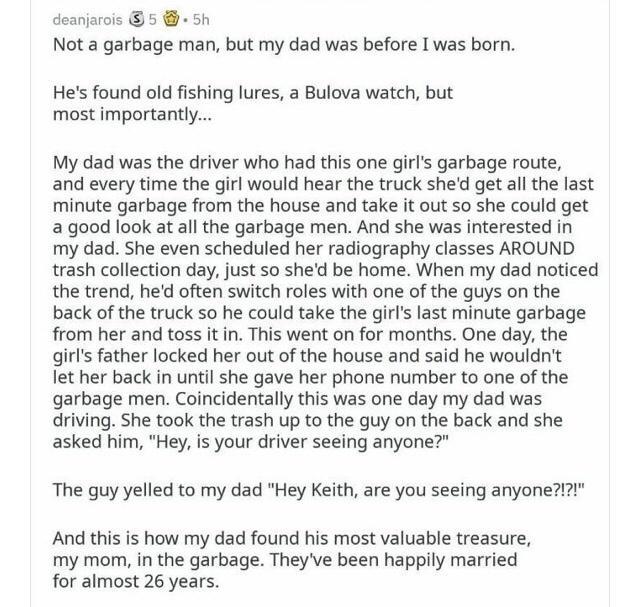 deanjarois 5 5h Not a garbage man but my dad was before I was born Hes found old fishing lures a Bulova watch but most importantly My dad was the driver who had this one girls garbage route and every time the girl would hear the truck shed get all the last minute garbage from the house and take it out so she could get a good look at all the garbage men And she was interested in my dad She even sch