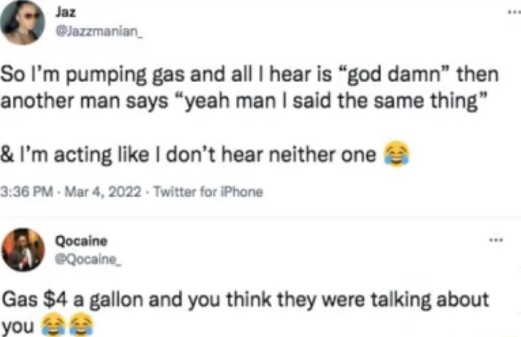 So I’m pumping gas and all I hear is “god damn” then another man says “yeah man I said the same thing” & I’m acting like I don’t hear neither one 😂
Gas $4 a gallon and you think they were talking about you 😂😂